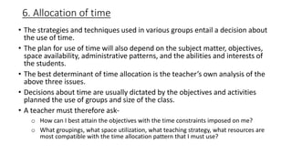 6. Allocation of time
• The strategies and techniques used in various groups entail a decision about
the use of time.
• The plan for use of time will also depend on the subject matter, objectives,
space availability, administrative patterns, and the abilities and interests of
the students.
• The best determinant of time allocation is the teacher’s own analysis of the
above three issues.
• Decisions about time are usually dictated by the objectives and activities
planned the use of groups and size of the class.
• A teacher must therefore ask-
o How can I best attain the objectives with the time constraints imposed on me?
o What groupings, what space utilization, what teaching strategy, what resources are
most compatible with the time allocation pattern that I must use?
 