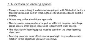 7. Allocation of learning spaces
• Many classes are taught in classrooms equipped with 50 student desks, a
teacher’s desk, and built-in teaching tools like chalkboards and bulletin
boards.
• Others may prefer a traditional approach
• The classroom space can be arranged for different purposes into: large
group spaces, small group spaces and independent study spaces.
• The allocation of learning space must be based on the three learning
objectives
• Teaching becomes more effective once you begin to group learners in
relation to the objectives you wish to achieve.
 