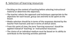 8. Selection of learning resources
• Deciding on the content of teaching before selecting instructional
material or determine the objectives.
• The teacher selects the approach and techniques appropriate to the
objectives for each lesson, group size and time to be spent on the
lesson.
• Media selection should be in terms of the responses desired by the
teacher from learners and not in terms of stimuli alone.
• From this point of view, the term ‘learning resources’ should be
applied instead of ‘teaching’ or ‘instructional resources’.
• The choice of an individual medium must be based on its ability to
contribute to the learning activities planned
 