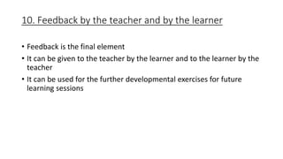 10. Feedback by the teacher and by the learner
• Feedback is the final element
• It can be given to the teacher by the learner and to the learner by the
teacher
• It can be used for the further developmental exercises for future
learning sessions
 