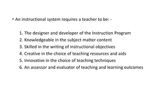 • An instructional system requires a teacher to be: -
1. The designer and developer of the Instruction Program
2. Knowledgeable in the subject matter content
3. Skilled in the writing of instructional objectives
4. Creative in the choice of teaching resources and aids
5. Innovative in the choice of teaching techniques
6. An assessor and evaluator of teaching and learning outcomes
 