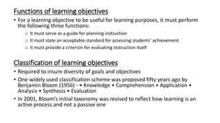 Functions of learning objectives
• For a learning objective to be useful for learning purposes, it must perform
the following three functions:
o It must serve as a guide for planning instruction
o It must state an acceptable standard for assessing students’ achievement
o It must provide a criterion for evaluating instruction itself
Classification of learning objectives
• Required to insure diversity of goals and objectives
• One widely used classification scheme was proposed fifty years ago by
Benjamin Bloom (1956) - • Knowledge • Comprehension • Application •
Analysis • Synthesis • Evaluation
• In 2001, Bloom’s initial taxonomy was revised to reflect how learning is an
active process and not a passive one
 