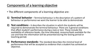 Components of a learning objective
• The different components of a learning objective are-
1) Terminal behavior - Terminal behaviour is the description of a pattern of
behaviour or performance we want the learner to be able to demonstrate
2) Test conditions - It describes the situation in which the students will be
required to demonstrate the terminal behaviour. There are 3 general conditions
that affect student’s performance during a task or test. These include the
availability of reference books, the time allocated, resource/tools available for the
use and how the information will be presented during the testing period or
teaching period.
3) Performance standards- The standard describes the minimal level of
performance that will be accepted as evidence that a student has achieved an
objective.
 