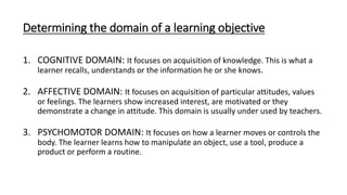Determining the domain of a learning objective
1. COGNITIVE DOMAIN: It focuses on acquisition of knowledge. This is what a
learner recalls, understands or the information he or she knows.
2. AFFECTIVE DOMAIN: It focuses on acquisition of particular attitudes, values
or feelings. The learners show increased interest, are motivated or they
demonstrate a change in attitude. This domain is usually under used by teachers.
3. PSYCHOMOTOR DOMAIN: It focuses on how a learner moves or controls the
body. The learner learns how to manipulate an object, use a tool, produce a
product or perform a routine.
 