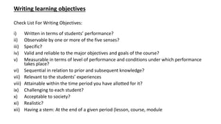 Writing learning objectives
Check List For Writing Objectives:
i) Written in terms of students’ performance?
ii) Observable by one or more of the five senses?
iii) Specific?
iv) Valid and reliable to the major objectives and goals of the course?
v) Measurable in terms of level of performance and conditions under which performance
takes place?
vi) Sequential in relation to prior and subsequent knowledge?
vii) Relevant to the students’ experiences
viii) Attainable within the time period you have allotted for it?
ix) Challenging to each student?
x) Acceptable to society?
xi) Realistic?
xii) Having a stem: At the end of a given period (lesson, course, module
 