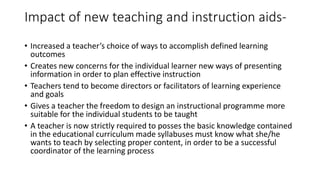 Impact of new teaching and instruction aids-
• Increased a teacher’s choice of ways to accomplish defined learning
outcomes
• Creates new concerns for the individual learner new ways of presenting
information in order to plan effective instruction
• Teachers tend to become directors or facilitators of learning experience
and goals
• Gives a teacher the freedom to design an instructional programme more
suitable for the individual students to be taught
• A teacher is now strictly required to posses the basic knowledge contained
in the educational curriculum made syllabuses must know what she/he
wants to teach by selecting proper content, in order to be a successful
coordinator of the learning process
 