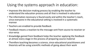 Using the systems approach in education:
• Improves the decision-making process by enabling the teacher to
understand the education process and all that is involved in education
• The information necessary is found easily and within the teacher’s reach,
since everyone in the educational setting is involved in a systematic
manner
• Teachers are enabled to provide feedback
• Feedback means a reaction to the message sent from source to receiver or
vice-versa
• Knowledge gained from feedback helps the teacher applying the feedback
at almost every stage in the process of preparing source material
• Therefore teaching becomes a science, since educational practitioners and
theorists will be using scientific methods of going about their work
 