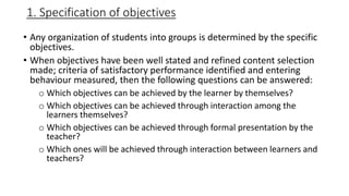 1. Specification of objectives
• Any organization of students into groups is determined by the specific
objectives.
• When objectives have been well stated and refined content selection
made; criteria of satisfactory performance identified and entering
behaviour measured, then the following questions can be answered:
o Which objectives can be achieved by the learner by themselves?
o Which objectives can be achieved through interaction among the
learners themselves?
o Which objectives can be achieved through formal presentation by the
teacher?
o Which ones will be achieved through interaction between learners and
teachers?
 