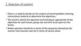 2. Selection of content
• There is a need to decide on the content of teaching before selecting
instructional material or determine the objectives.
• The teacher selects the approach and techniques appropriate to the
objectives for each lesson, group size and time to be spent on the
lesson.
• Media selection should be in terms of the responses desired by the
teacher from learners and not in terms of stimuli alone
 
