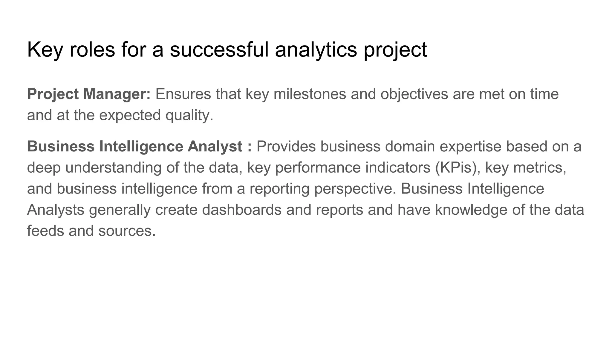 Key roles for a successful analytics project
Project Manager: Ensures that key milestones and objectives are met on time
and at the expected quality.
Business Intelligence Analyst : Provides business domain expertise based on a
deep understanding of the data, key performance indicators (KPis), key metrics,
and business intelligence from a reporting perspective. Business Intelligence
Analysts generally create dashboards and reports and have knowledge of the data
feeds and sources.
 