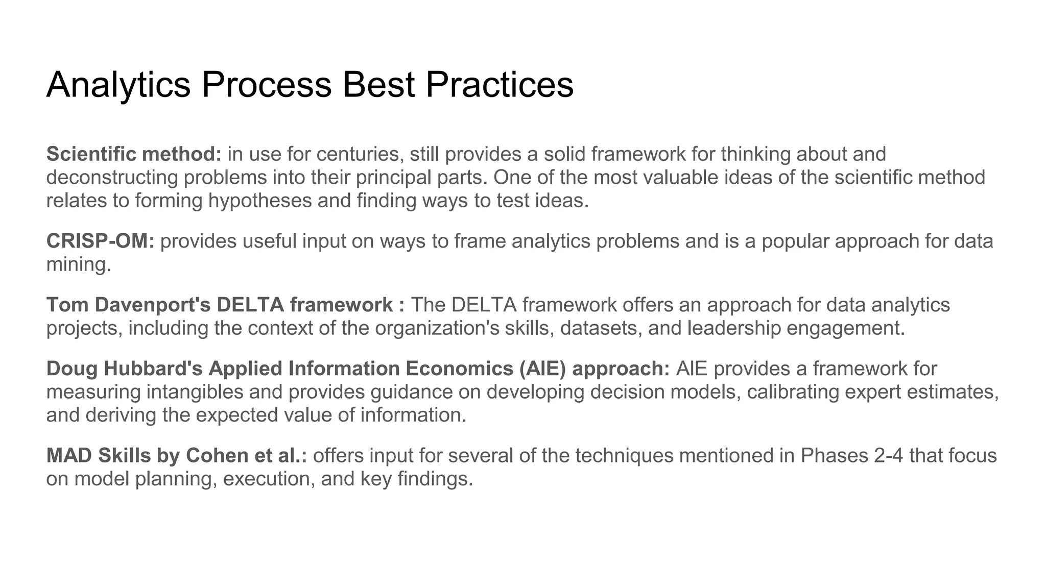 Analytics Process Best Practices
Scientific method: in use for centuries, still provides a solid framework for thinking about and
deconstructing problems into their principal parts. One of the most valuable ideas of the scientific method
relates to forming hypotheses and finding ways to test ideas.
CRISP-OM: provides useful input on ways to frame analytics problems and is a popular approach for data
mining.
Tom Davenport's DELTA framework : The DELTA framework offers an approach for data analytics
projects, including the context of the organization's skills, datasets, and leadership engagement.
Doug Hubbard's Applied Information Economics (AlE) approach: AlE provides a framework for
measuring intangibles and provides guidance on developing decision models, calibrating expert estimates,
and deriving the expected value of information.
MAD Skills by Cohen et al.: offers input for several of the techniques mentioned in Phases 2-4 that focus
on model planning, execution, and key findings.
 