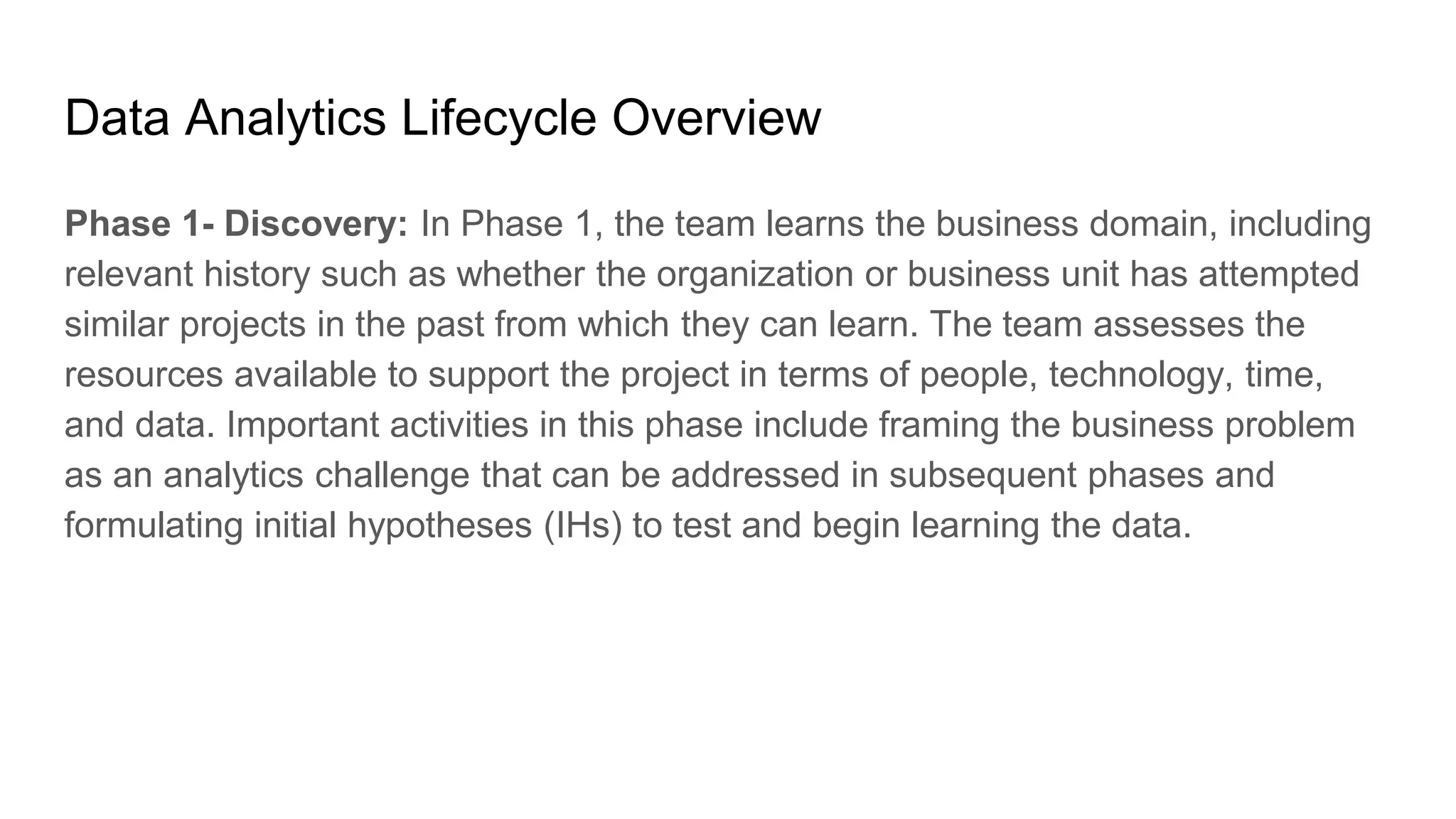 Data Analytics Lifecycle Overview
Phase 1- Discovery: In Phase 1, the team learns the business domain, including
relevant history such as whether the organization or business unit has attempted
similar projects in the past from which they can learn. The team assesses the
resources available to support the project in terms of people, technology, time,
and data. Important activities in this phase include framing the business problem
as an analytics challenge that can be addressed in subsequent phases and
formulating initial hypotheses (IHs) to test and begin learning the data.
 