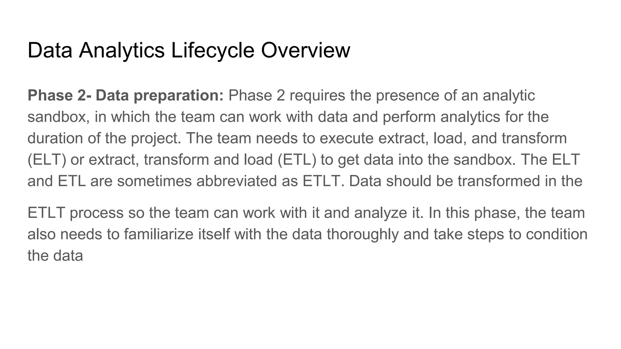Data Analytics Lifecycle Overview
Phase 2- Data preparation: Phase 2 requires the presence of an analytic
sandbox, in which the team can work with data and perform analytics for the
duration of the project. The team needs to execute extract, load, and transform
(ELT) or extract, transform and load (ETL) to get data into the sandbox. The ELT
and ETL are sometimes abbreviated as ETLT. Data should be transformed in the
ETLT process so the team can work with it and analyze it. In this phase, the team
also needs to familiarize itself with the data thoroughly and take steps to condition
the data
 