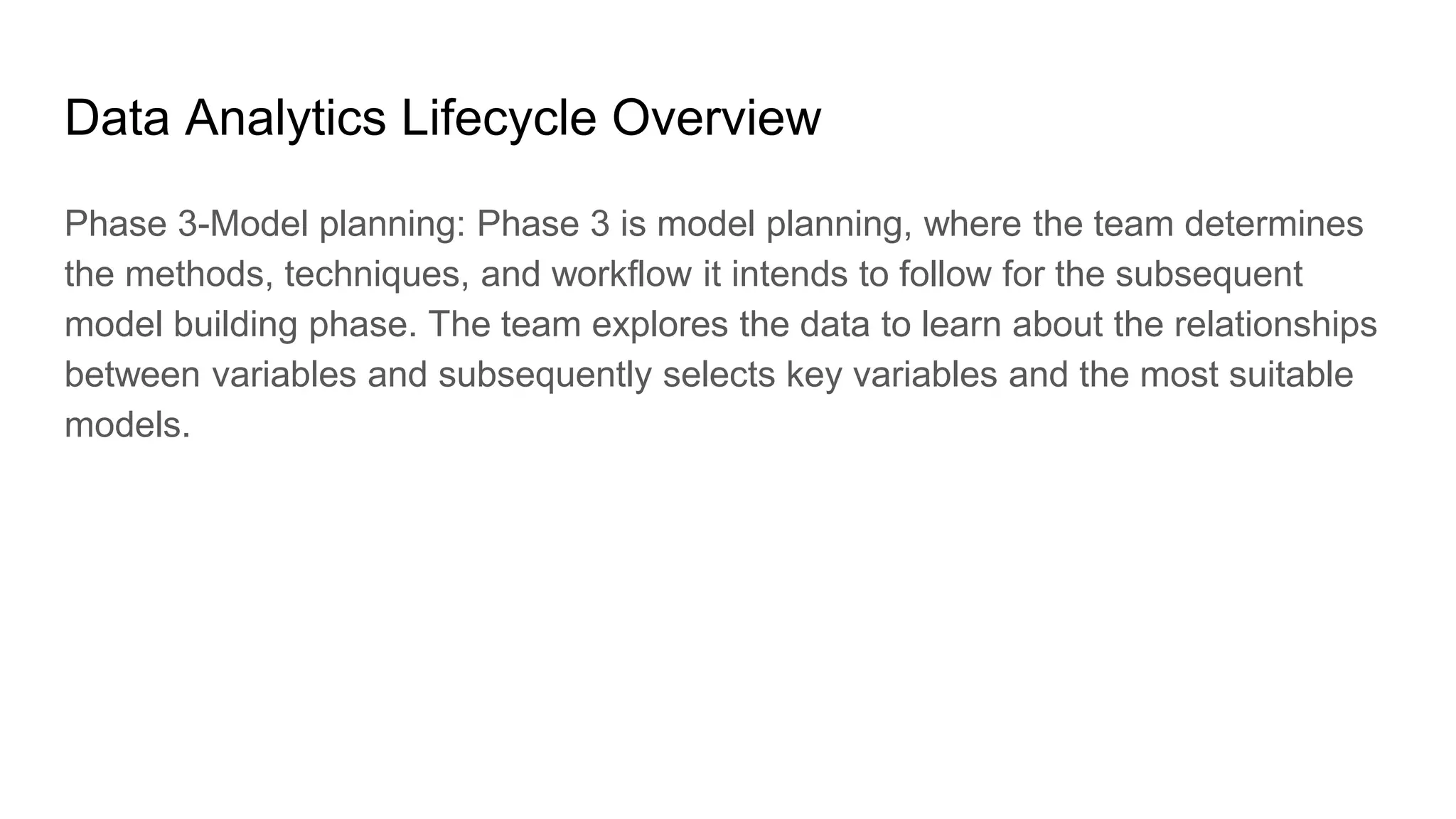 Data Analytics Lifecycle Overview
Phase 3-Model planning: Phase 3 is model planning, where the team determines
the methods, techniques, and workflow it intends to follow for the subsequent
model building phase. The team explores the data to learn about the relationships
between variables and subsequently selects key variables and the most suitable
models.
 