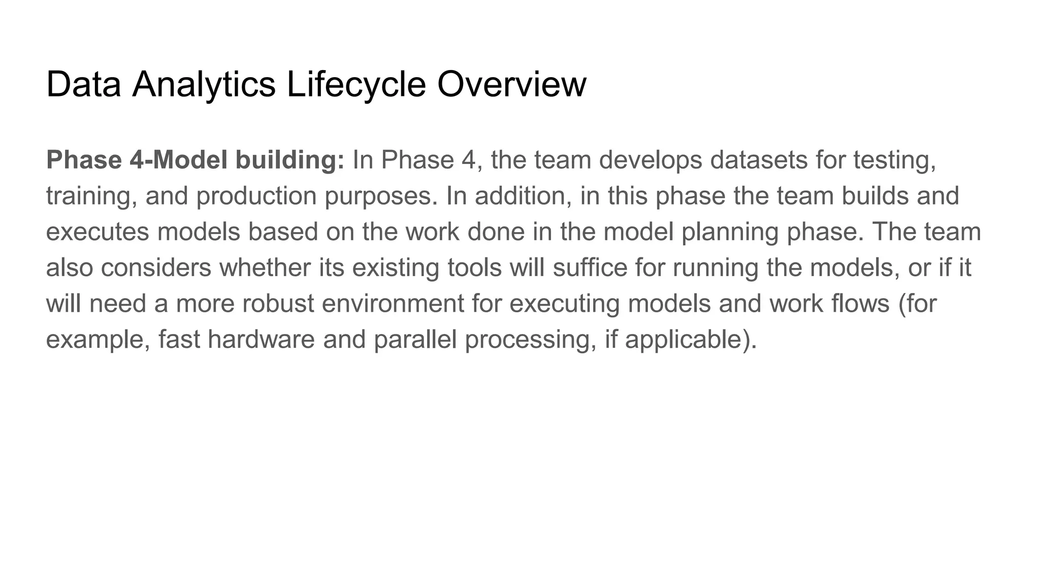 Data Analytics Lifecycle Overview
Phase 4-Model building: In Phase 4, the team develops datasets for testing,
training, and production purposes. In addition, in this phase the team builds and
executes models based on the work done in the model planning phase. The team
also considers whether its existing tools will suffice for running the models, or if it
will need a more robust environment for executing models and work flows (for
example, fast hardware and parallel processing, if applicable).
 