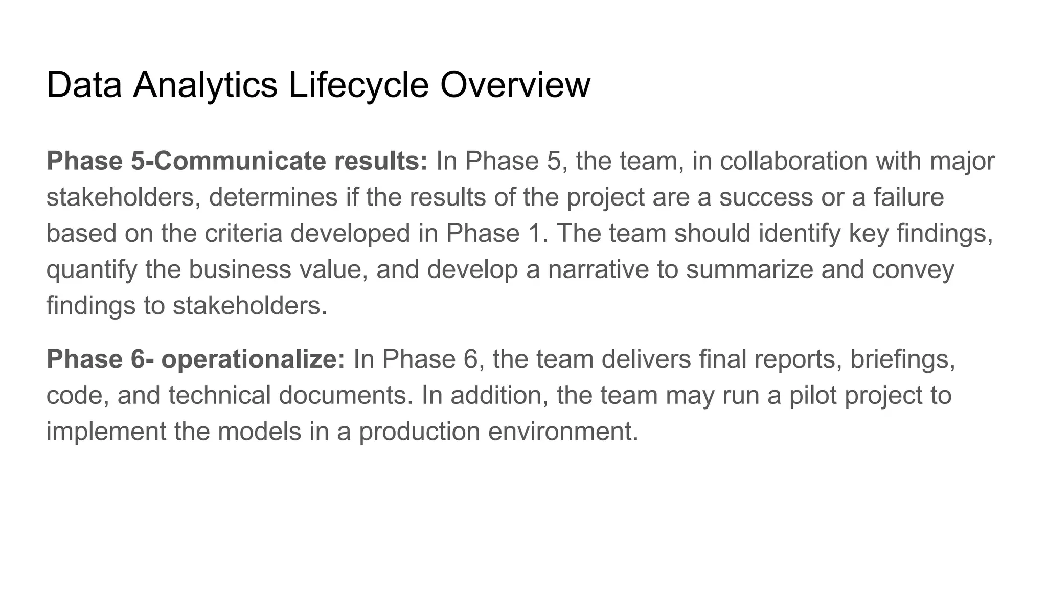 Data Analytics Lifecycle Overview
Phase 5-Communicate results: In Phase 5, the team, in collaboration with major
stakeholders, determines if the results of the project are a success or a failure
based on the criteria developed in Phase 1. The team should identify key findings,
quantify the business value, and develop a narrative to summarize and convey
findings to stakeholders.
Phase 6- operationalize: In Phase 6, the team delivers final reports, briefings,
code, and technical documents. In addition, the team may run a pilot project to
implement the models in a production environment.
 