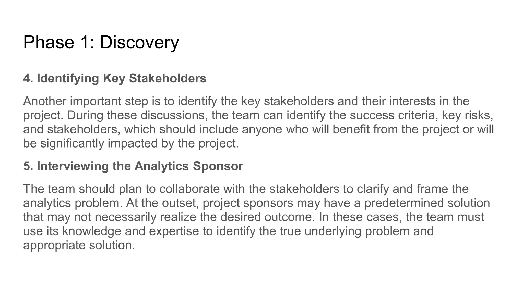 Phase 1: Discovery
4. Identifying Key Stakeholders
Another important step is to identify the key stakeholders and their interests in the
project. During these discussions, the team can identify the success criteria, key risks,
and stakeholders, which should include anyone who will benefit from the project or will
be significantly impacted by the project.
5. Interviewing the Analytics Sponsor
The team should plan to collaborate with the stakeholders to clarify and frame the
analytics problem. At the outset, project sponsors may have a predetermined solution
that may not necessarily realize the desired outcome. In these cases, the team must
use its knowledge and expertise to identify the true underlying problem and
appropriate solution.
 