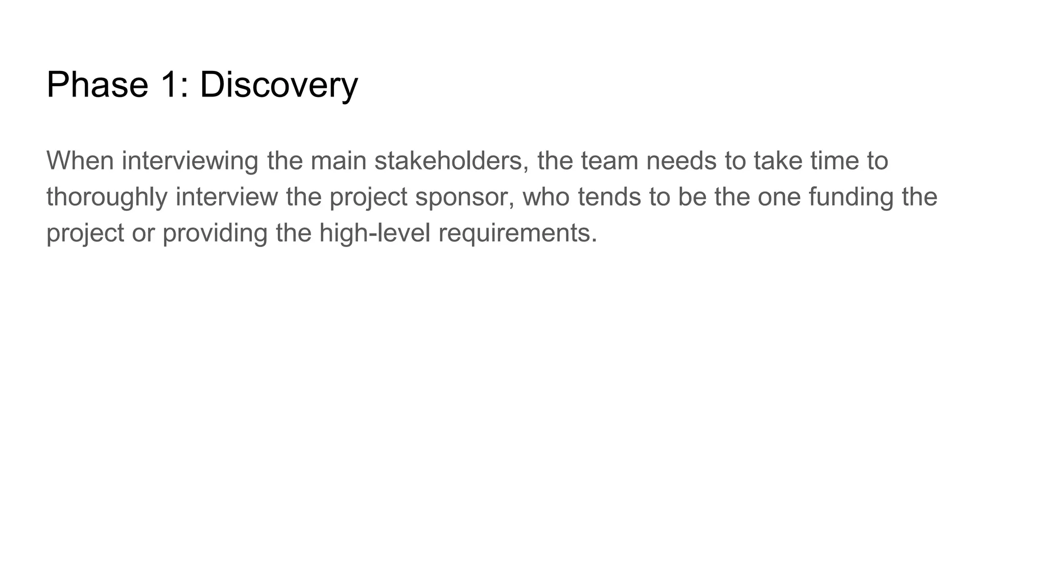 Phase 1: Discovery
When interviewing the main stakeholders, the team needs to take time to
thoroughly interview the project sponsor, who tends to be the one funding the
project or providing the high-level requirements.
 