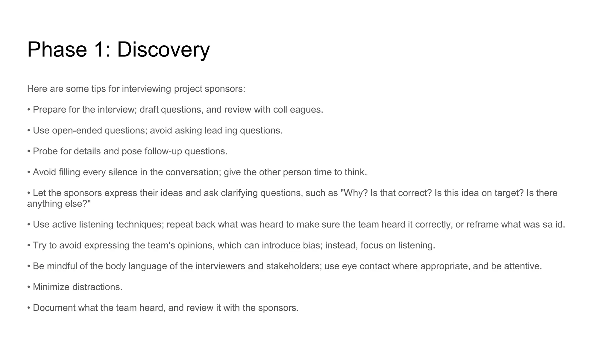 Phase 1: Discovery
Here are some tips for interviewing project sponsors:
• Prepare for the interview; draft questions, and review with coll eagues.
• Use open-ended questions; avoid asking lead ing questions.
• Probe for details and pose follow-up questions.
• Avoid filling every silence in the conversation; give the other person time to think.
• Let the sponsors express their ideas and ask clarifying questions, such as "Why? Is that correct? Is this idea on target? Is there
anything else?"
• Use active listening techniques; repeat back what was heard to make sure the team heard it correctly, or reframe what was sa id.
• Try to avoid expressing the team's opinions, which can introduce bias; instead, focus on listening.
• Be mindful of the body language of the interviewers and stakeholders; use eye contact where appropriate, and be attentive.
• Minimize distractions.
• Document what the team heard, and review it with the sponsors.
 