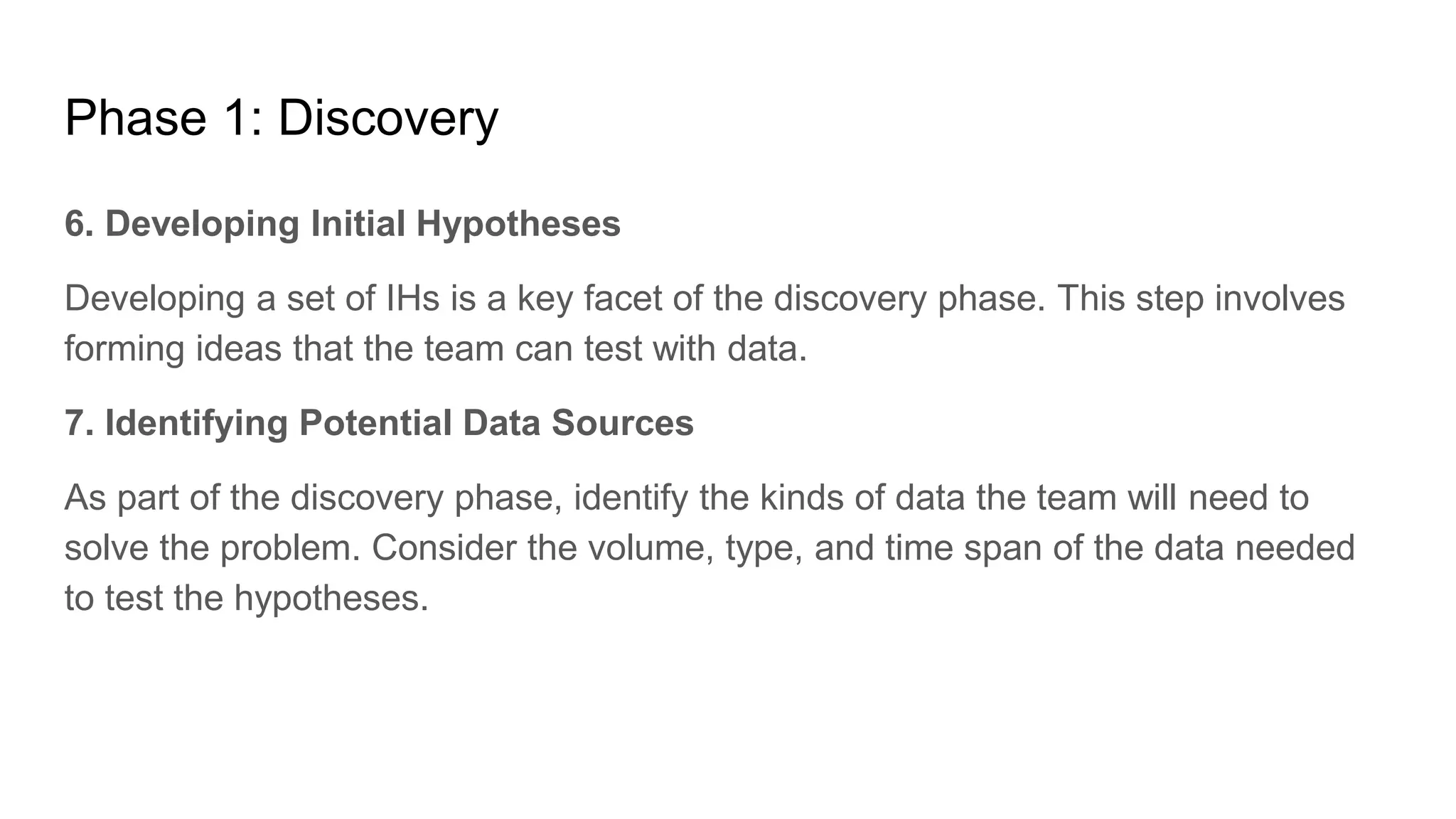 Phase 1: Discovery
6. Developing Initial Hypotheses
Developing a set of IHs is a key facet of the discovery phase. This step involves
forming ideas that the team can test with data.
7. Identifying Potential Data Sources
As part of the discovery phase, identify the kinds of data the team will need to
solve the problem. Consider the volume, type, and time span of the data needed
to test the hypotheses.
 