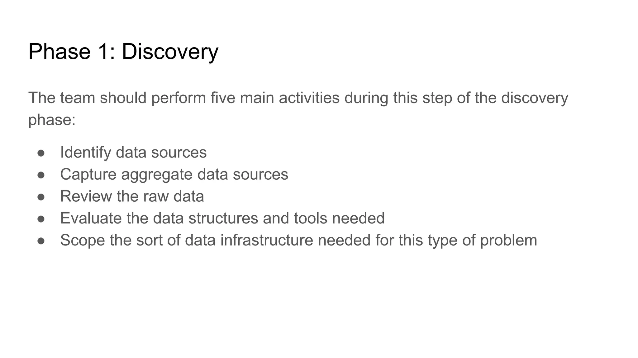 Phase 1: Discovery
The team should perform five main activities during this step of the discovery
phase:
● Identify data sources
● Capture aggregate data sources
● Review the raw data
● Evaluate the data structures and tools needed
● Scope the sort of data infrastructure needed for this type of problem
 