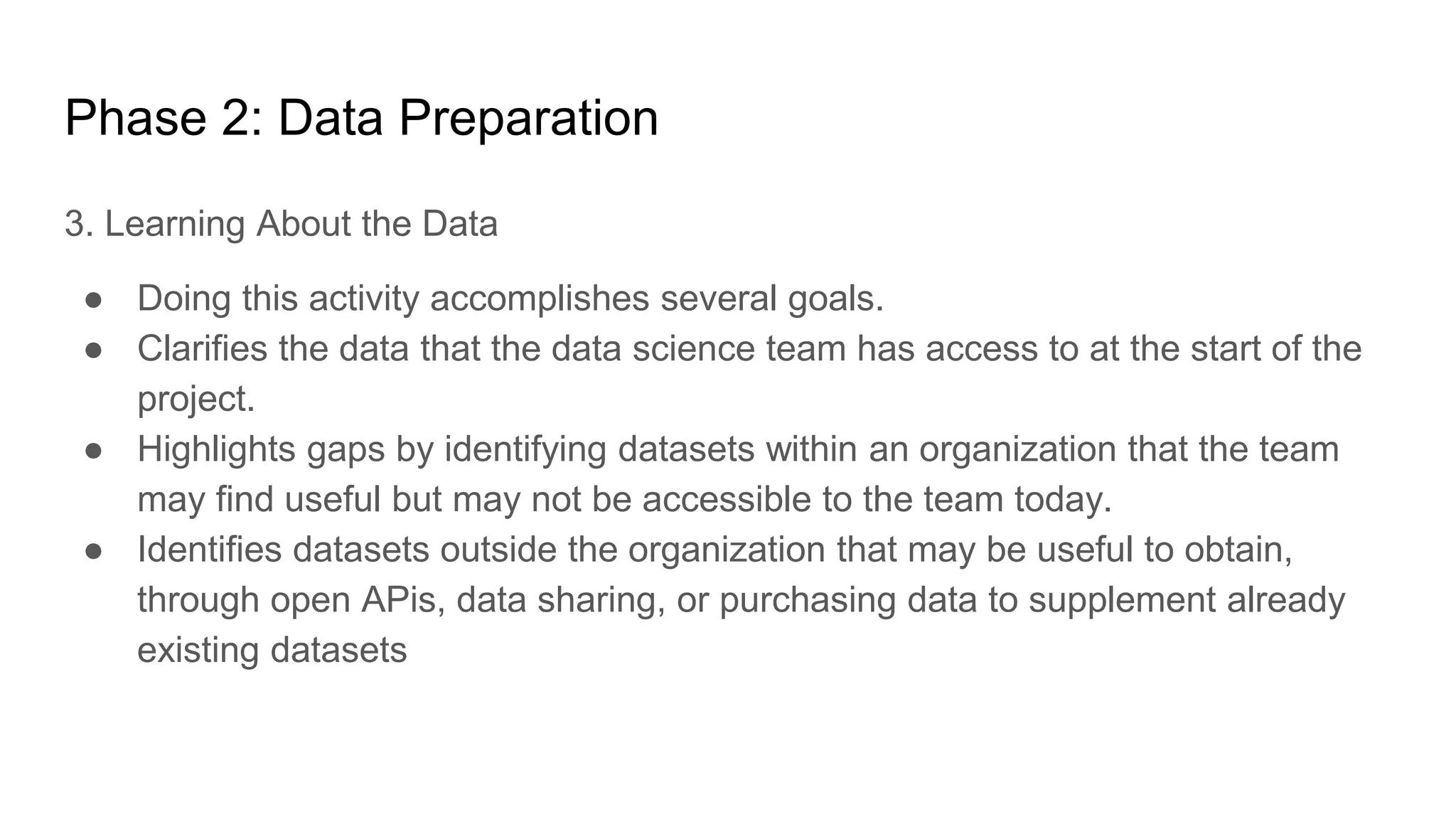 Phase 2: Data Preparation
3. Learning About the Data
● Doing this activity accomplishes several goals.
● Clarifies the data that the data science team has access to at the start of the
project.
● Highlights gaps by identifying datasets within an organization that the team
may find useful but may not be accessible to the team today.
● Identifies datasets outside the organization that may be useful to obtain,
through open APis, data sharing, or purchasing data to supplement already
existing datasets
 