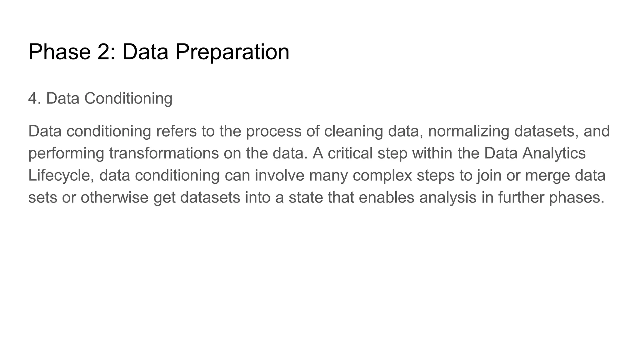 Phase 2: Data Preparation
4. Data Conditioning
Data conditioning refers to the process of cleaning data, normalizing datasets, and
performing transformations on the data. A critical step within the Data Analytics
Lifecycle, data conditioning can involve many complex steps to join or merge data
sets or otherwise get datasets into a state that enables analysis in further phases.
 