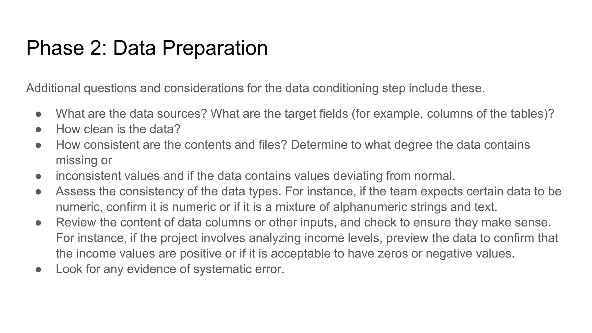 Phase 2: Data Preparation
Additional questions and considerations for the data conditioning step include these.
● What are the data sources? What are the target fields (for example, columns of the tables)?
● How clean is the data?
● How consistent are the contents and files? Determine to what degree the data contains
missing or
● inconsistent values and if the data contains values deviating from normal.
● Assess the consistency of the data types. For instance, if the team expects certain data to be
numeric, confirm it is numeric or if it is a mixture of alphanumeric strings and text.
● Review the content of data columns or other inputs, and check to ensure they make sense.
For instance, if the project involves analyzing income levels, preview the data to confirm that
the income values are positive or if it is acceptable to have zeros or negative values.
● Look for any evidence of systematic error.
 