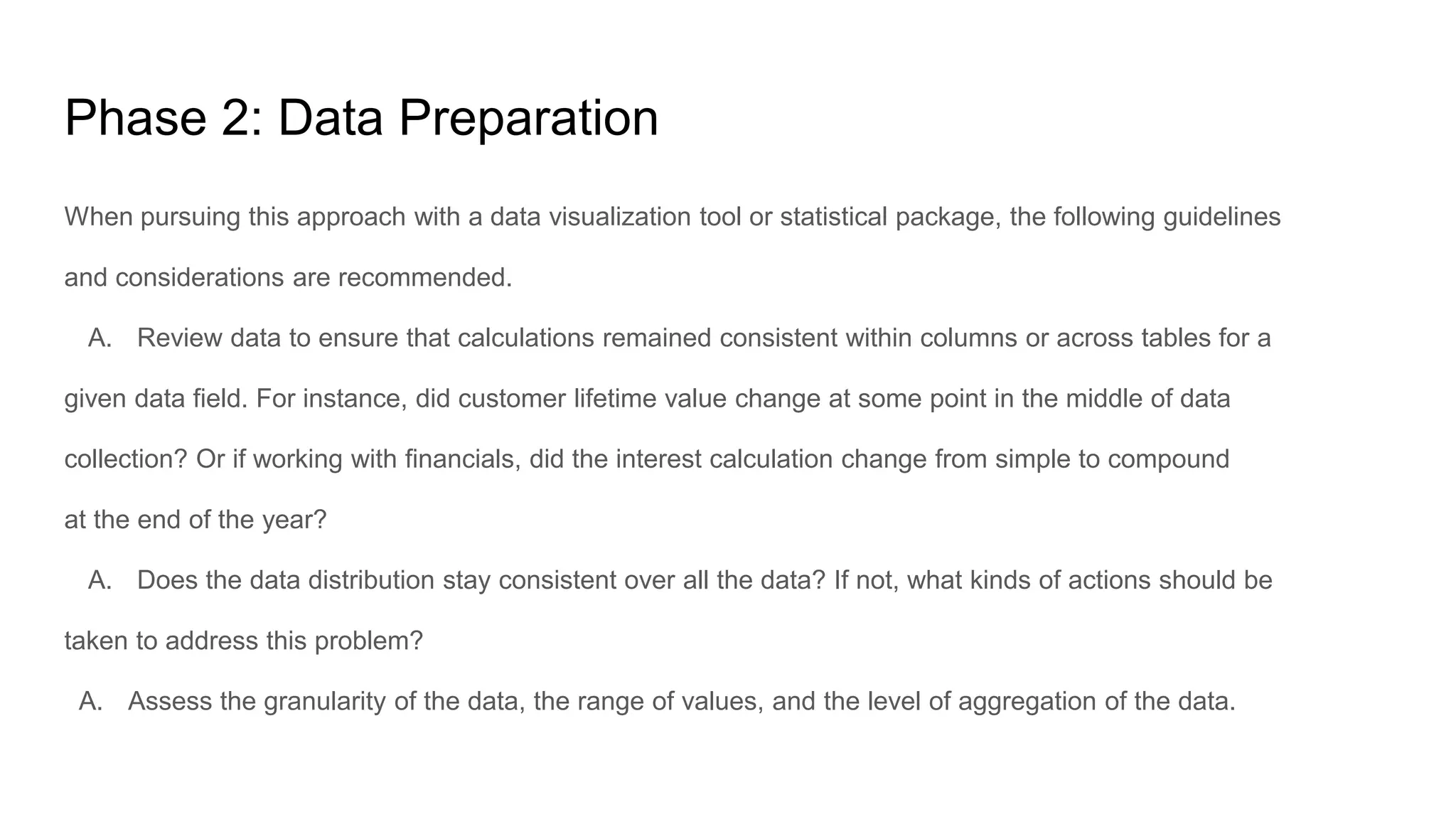 Phase 2: Data Preparation
When pursuing this approach with a data visualization tool or statistical package, the following guidelines
and considerations are recommended.
A. Review data to ensure that calculations remained consistent within columns or across tables for a
given data field. For instance, did customer lifetime value change at some point in the middle of data
collection? Or if working with financials, did the interest calculation change from simple to compound
at the end of the year?
A. Does the data distribution stay consistent over all the data? If not, what kinds of actions should be
taken to address this problem?
A. Assess the granularity of the data, the range of values, and the level of aggregation of the data.
 