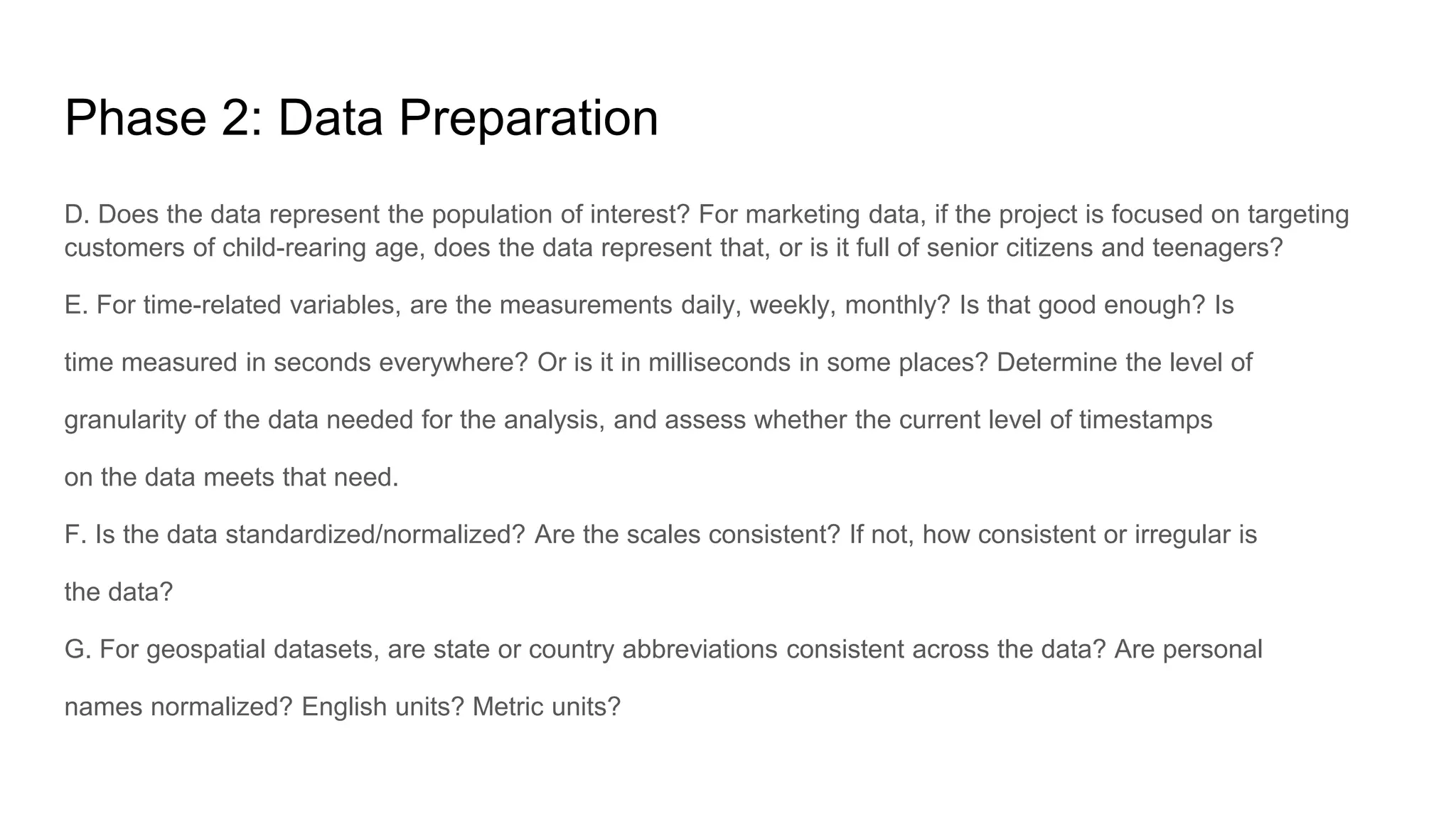 Phase 2: Data Preparation
D. Does the data represent the population of interest? For marketing data, if the project is focused on targeting
customers of child-rearing age, does the data represent that, or is it full of senior citizens and teenagers?
E. For time-related variables, are the measurements daily, weekly, monthly? Is that good enough? Is
time measured in seconds everywhere? Or is it in milliseconds in some places? Determine the level of
granularity of the data needed for the analysis, and assess whether the current level of timestamps
on the data meets that need.
F. Is the data standardized/normalized? Are the scales consistent? If not, how consistent or irregular is
the data?
G. For geospatial datasets, are state or country abbreviations consistent across the data? Are personal
names normalized? English units? Metric units?
 