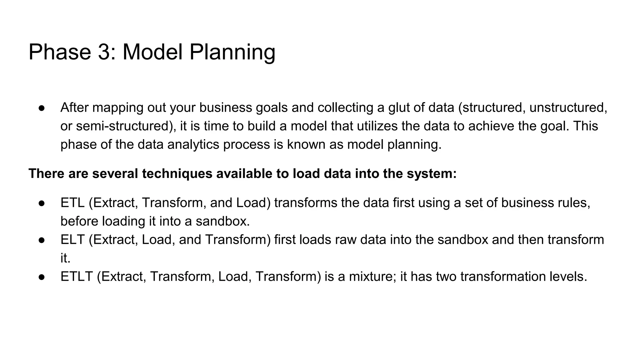 Phase 3: Model Planning
● After mapping out your business goals and collecting a glut of data (structured, unstructured,
or semi-structured), it is time to build a model that utilizes the data to achieve the goal. This
phase of the data analytics process is known as model planning.
There are several techniques available to load data into the system:
● ETL (Extract, Transform, and Load) transforms the data first using a set of business rules,
before loading it into a sandbox.
● ELT (Extract, Load, and Transform) first loads raw data into the sandbox and then transform
it.
● ETLT (Extract, Transform, Load, Transform) is a mixture; it has two transformation levels.
 