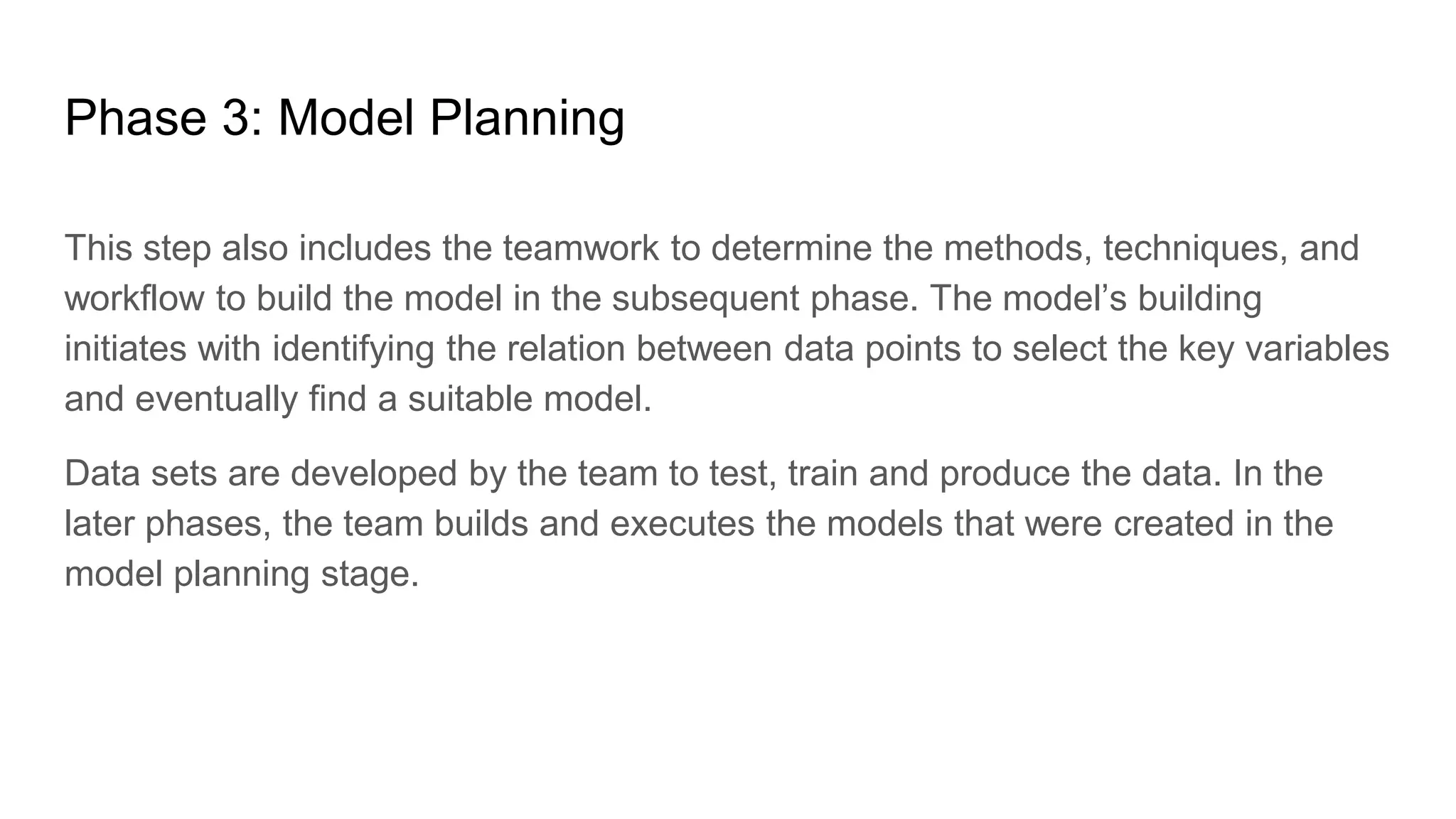 Phase 3: Model Planning
This step also includes the teamwork to determine the methods, techniques, and
workflow to build the model in the subsequent phase. The model’s building
initiates with identifying the relation between data points to select the key variables
and eventually find a suitable model.
Data sets are developed by the team to test, train and produce the data. In the
later phases, the team builds and executes the models that were created in the
model planning stage.
 