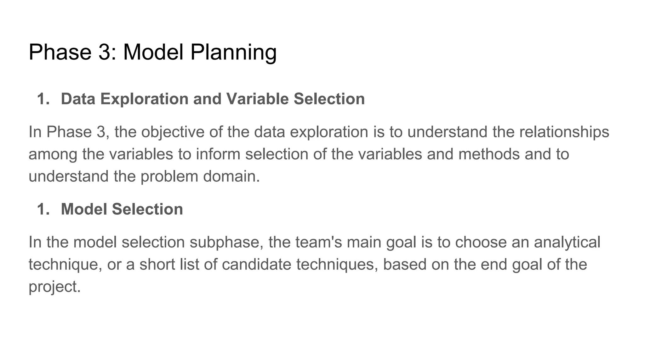 Phase 3: Model Planning
1. Data Exploration and Variable Selection
In Phase 3, the objective of the data exploration is to understand the relationships
among the variables to inform selection of the variables and methods and to
understand the problem domain.
1. Model Selection
In the model selection subphase, the team's main goal is to choose an analytical
technique, or a short list of candidate techniques, based on the end goal of the
project.
 