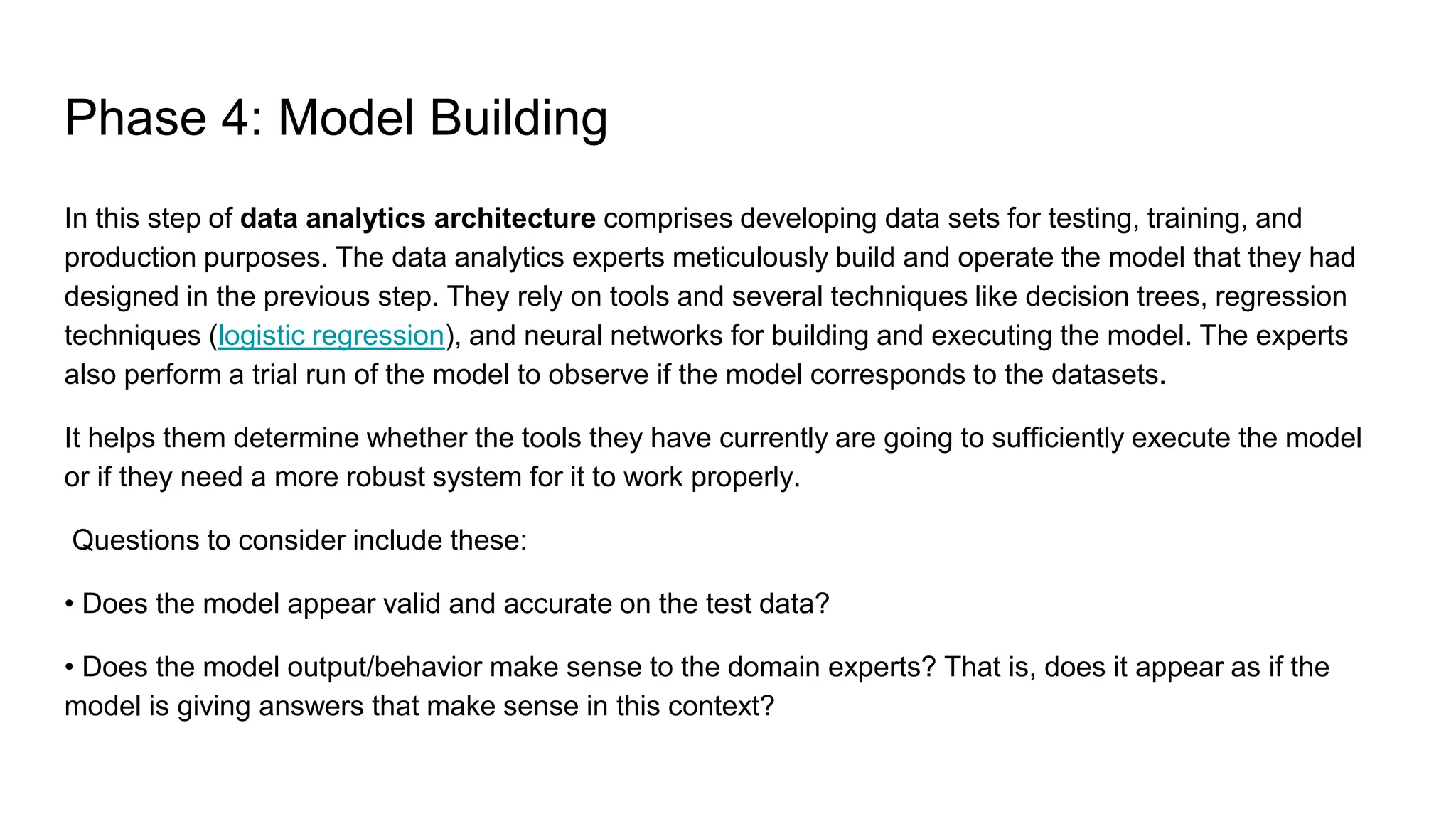 Phase 4: Model Building
In this step of data analytics architecture comprises developing data sets for testing, training, and
production purposes. The data analytics experts meticulously build and operate the model that they had
designed in the previous step. They rely on tools and several techniques like decision trees, regression
techniques (logistic regression), and neural networks for building and executing the model. The experts
also perform a trial run of the model to observe if the model corresponds to the datasets.
It helps them determine whether the tools they have currently are going to sufficiently execute the model
or if they need a more robust system for it to work properly.
Questions to consider include these:
• Does the model appear valid and accurate on the test data?
• Does the model output/behavior make sense to the domain experts? That is, does it appear as if the
model is giving answers that make sense in this context?
 