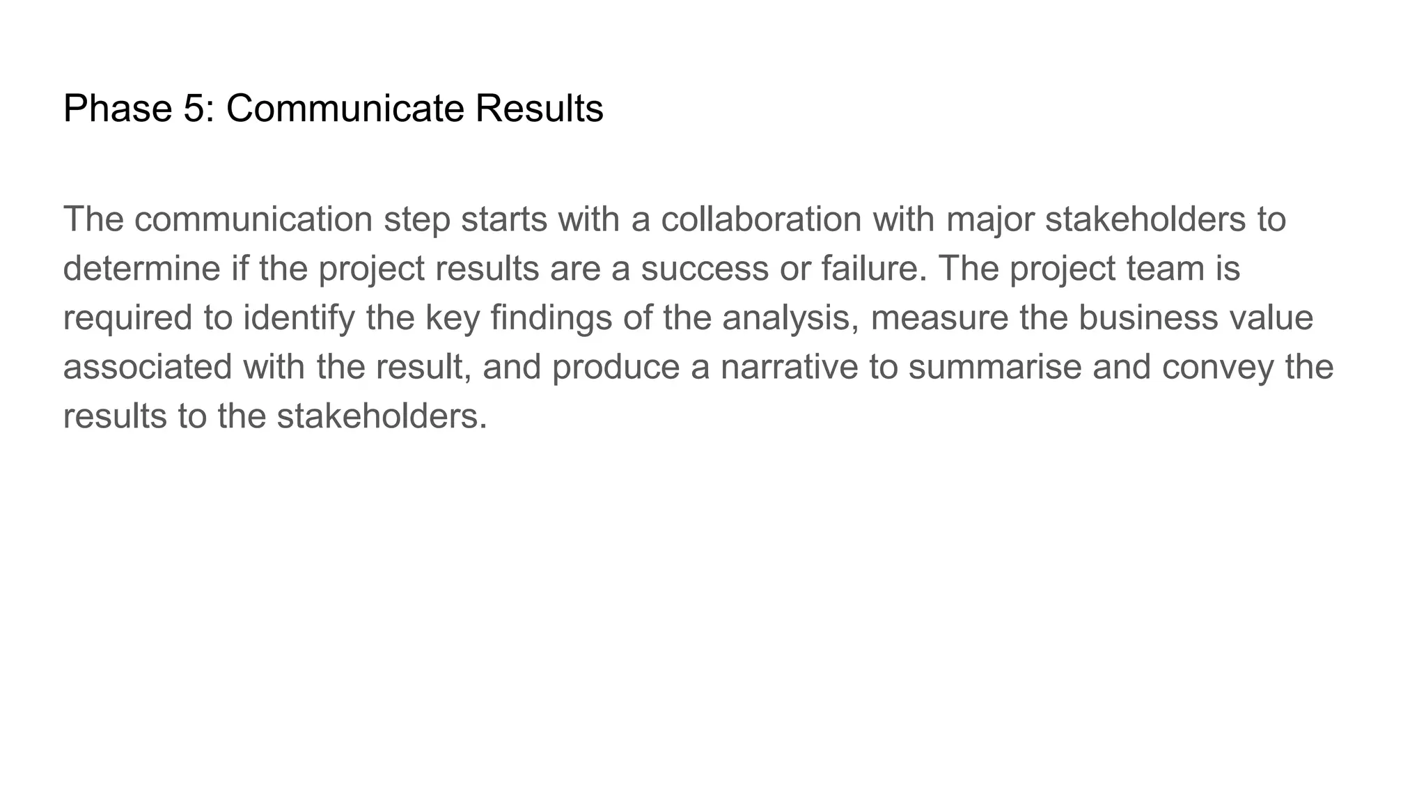 Phase 5: Communicate Results
The communication step starts with a collaboration with major stakeholders to
determine if the project results are a success or failure. The project team is
required to identify the key findings of the analysis, measure the business value
associated with the result, and produce a narrative to summarise and convey the
results to the stakeholders.
 