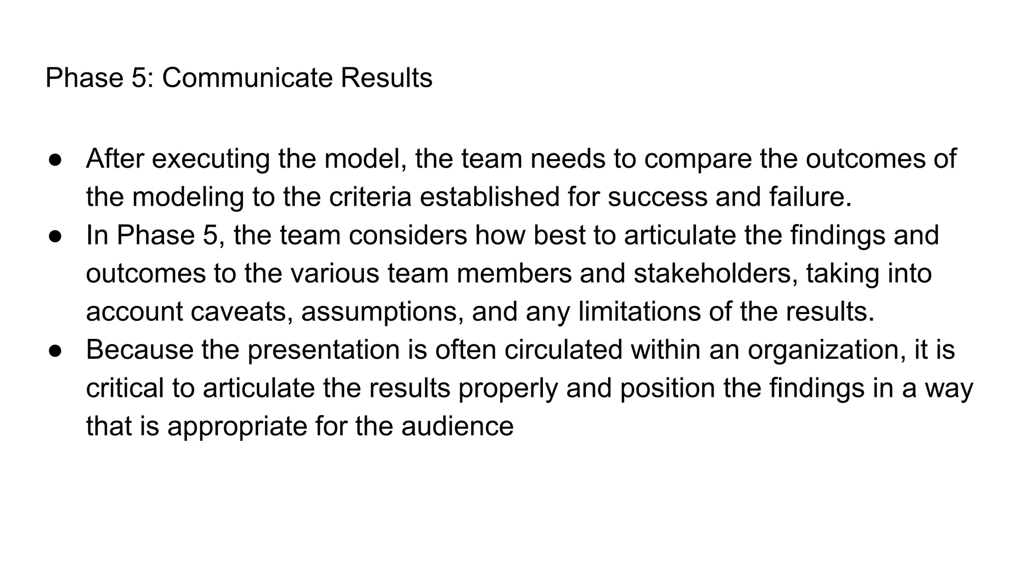 Phase 5: Communicate Results
● After executing the model, the team needs to compare the outcomes of
the modeling to the criteria established for success and failure.
● In Phase 5, the team considers how best to articulate the findings and
outcomes to the various team members and stakeholders, taking into
account caveats, assumptions, and any limitations of the results.
● Because the presentation is often circulated within an organization, it is
critical to articulate the results properly and position the findings in a way
that is appropriate for the audience
 