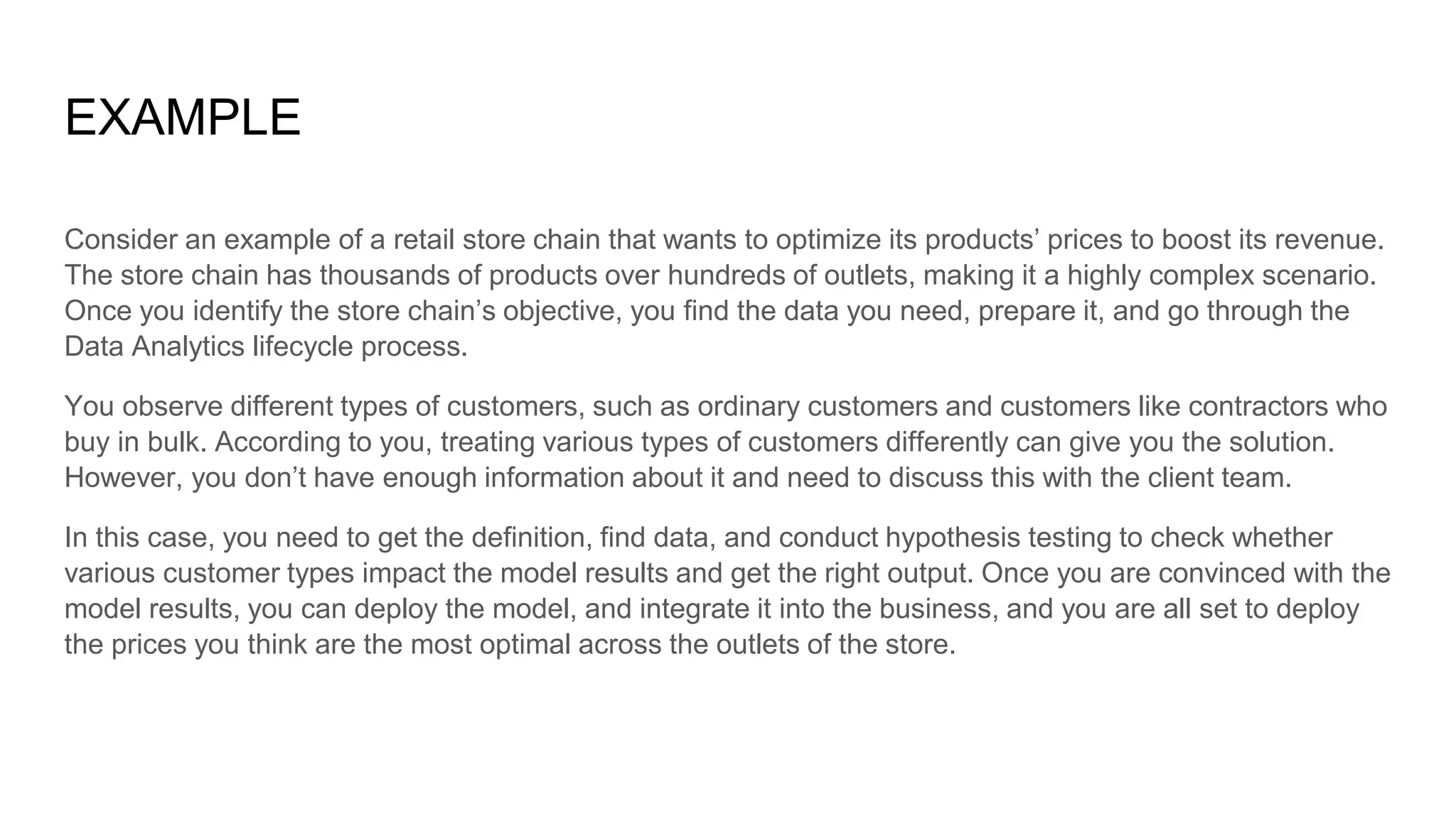 EXAMPLE
Consider an example of a retail store chain that wants to optimize its products’ prices to boost its revenue.
The store chain has thousands of products over hundreds of outlets, making it a highly complex scenario.
Once you identify the store chain’s objective, you find the data you need, prepare it, and go through the
Data Analytics lifecycle process.
You observe different types of customers, such as ordinary customers and customers like contractors who
buy in bulk. According to you, treating various types of customers differently can give you the solution.
However, you don’t have enough information about it and need to discuss this with the client team.
In this case, you need to get the definition, find data, and conduct hypothesis testing to check whether
various customer types impact the model results and get the right output. Once you are convinced with the
model results, you can deploy the model, and integrate it into the business, and you are all set to deploy
the prices you think are the most optimal across the outlets of the store.
 