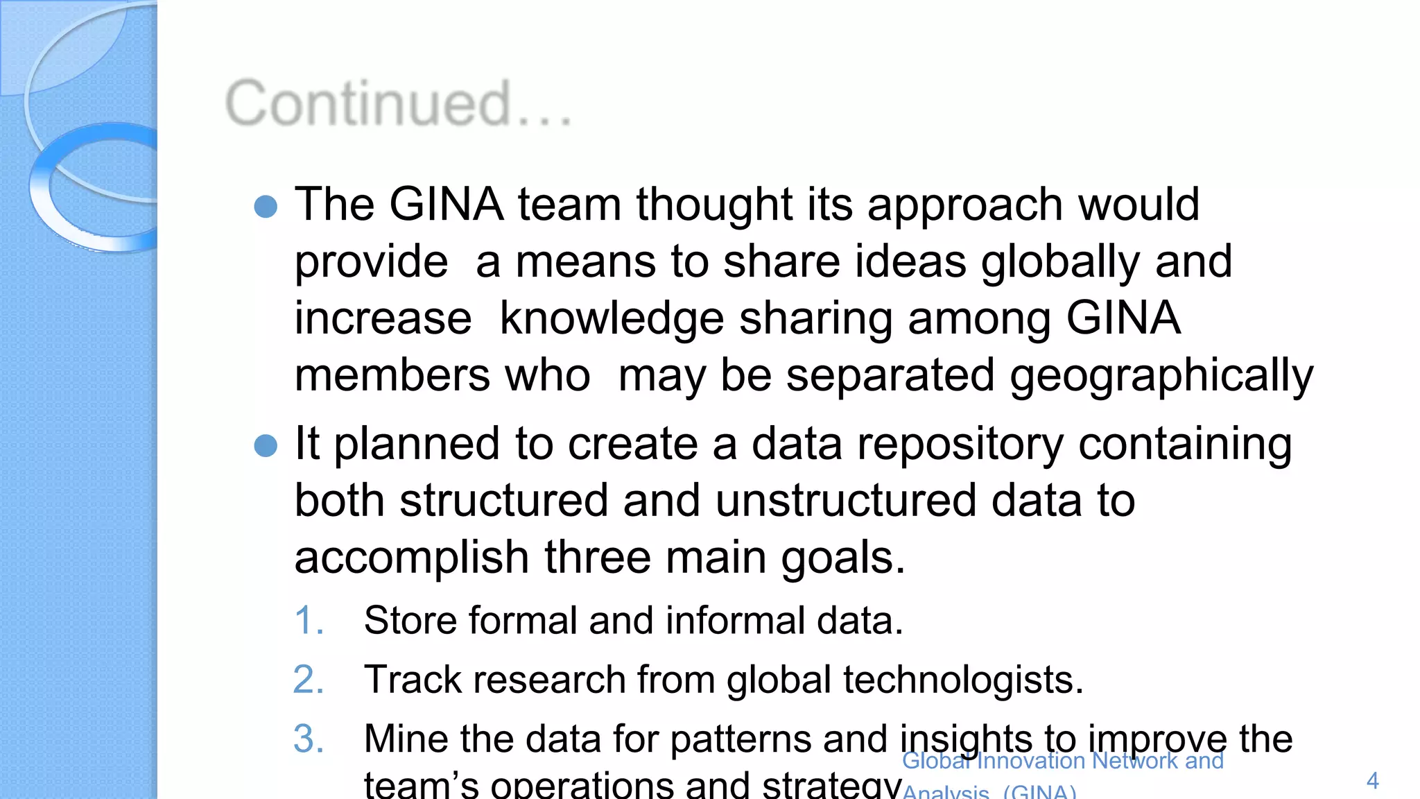 Global Innovation Network and
4
⚫ The GINA team thought its approach would
provide a means to share ideas globally and
increase knowledge sharing among GINA
members who may be separated geographically
⚫ It planned to create a data repository containing
both structured and unstructured data to
accomplish three main goals.
1. Store formal and informal data.
2. Track research from global technologists.
3. Mine the data for patterns and insights to improve the
 