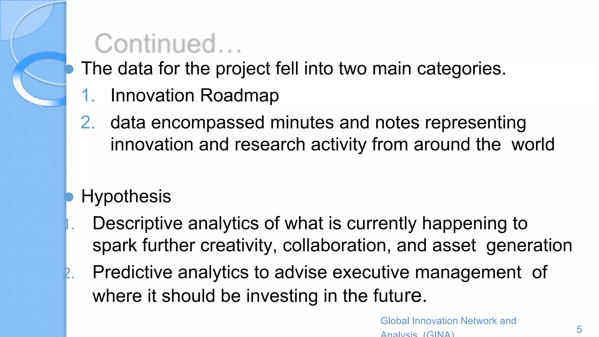 Global Innovation Network and
5
⚫ The data for the project fell into two main categories.
1. Innovation Roadmap
2. data encompassed minutes and notes representing
innovation and research activity from around the world
⚫ Hypothesis
1. Descriptive analytics of what is currently happening to
spark further creativity, collaboration, and asset generation
2. Predictive analytics to advise executive management of
where it should be investing in the future.
 