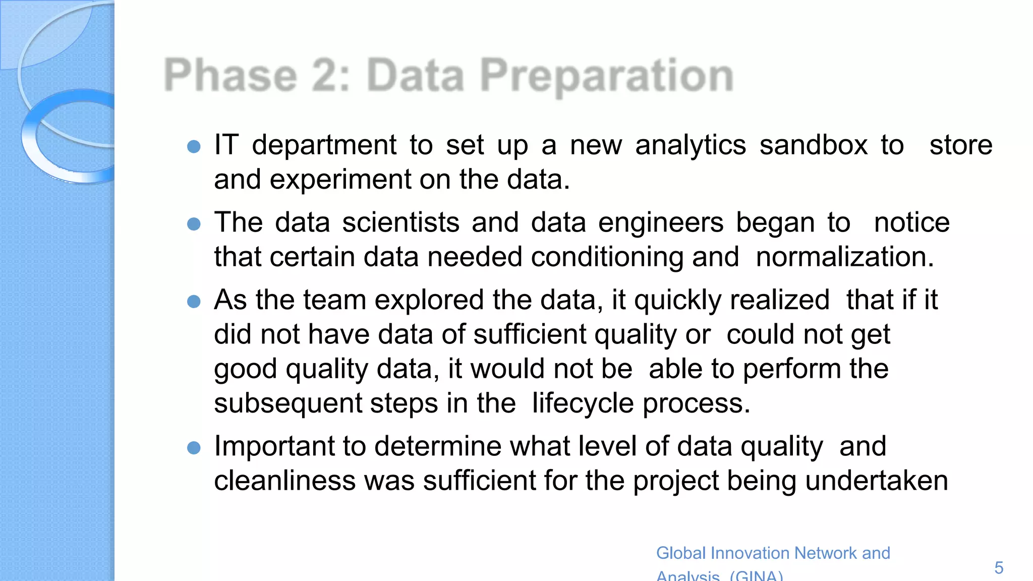 Global Innovation Network and
5
⚫ IT department to set up a new analytics sandbox to store
and experiment on the data.
⚫ The data scientists and data engineers began to notice
that certain data needed conditioning and normalization.
⚫ As the team explored the data, it quickly realized that if it
did not have data of sufficient quality or could not get
good quality data, it would not be able to perform the
subsequent steps in the lifecycle process.
⚫ Important to determine what level of data quality and
cleanliness was sufficient for the project being undertaken
 