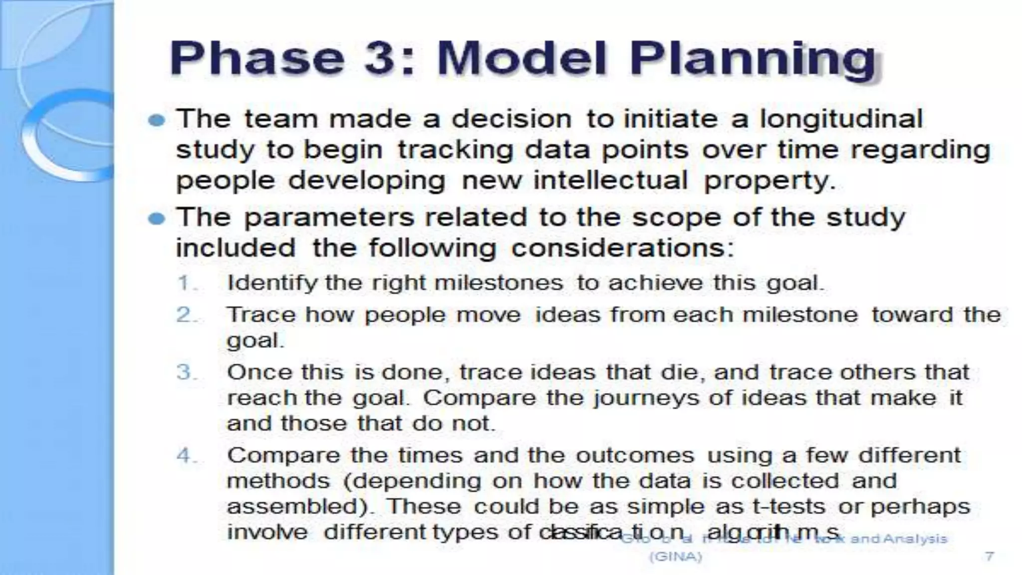 5
id Analysis
⚫ The team made a decision to initiate a longitudinal study to begin
tracking data points over time regarding people developing new
intellectual property.
⚫ The parameters related to the scope of the study included
the following considerations:
1. Identify the right milestones to achieve this goal.
2. Trace how people move ideas from each milestone toward the goal.
3. Once this is done, trace ideas that die, and trace others that reach the goal.
Compare the journeys of ideas that make it and those that do not.
4. Compare the times and the outcomes using a few different methods
(depending on how the data is collected and assembled). These could be as
simple as t-tests or perhaps nvolve different types of
classificaGtlioobnal InanlogvaotirointhNemtwosr.k an
 