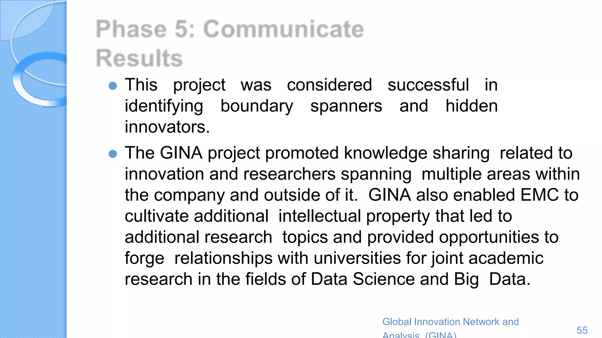 Global Innovation Network and
55
⚫ This project was considered successful in
identifying boundary spanners and hidden
innovators.
⚫ The GINA project promoted knowledge sharing related to
innovation and researchers spanning multiple areas within
the company and outside of it. GINA also enabled EMC to
cultivate additional intellectual property that led to
additional research topics and provided opportunities to
forge relationships with universities for joint academic
research in the fields of Data Science and Big Data.
 