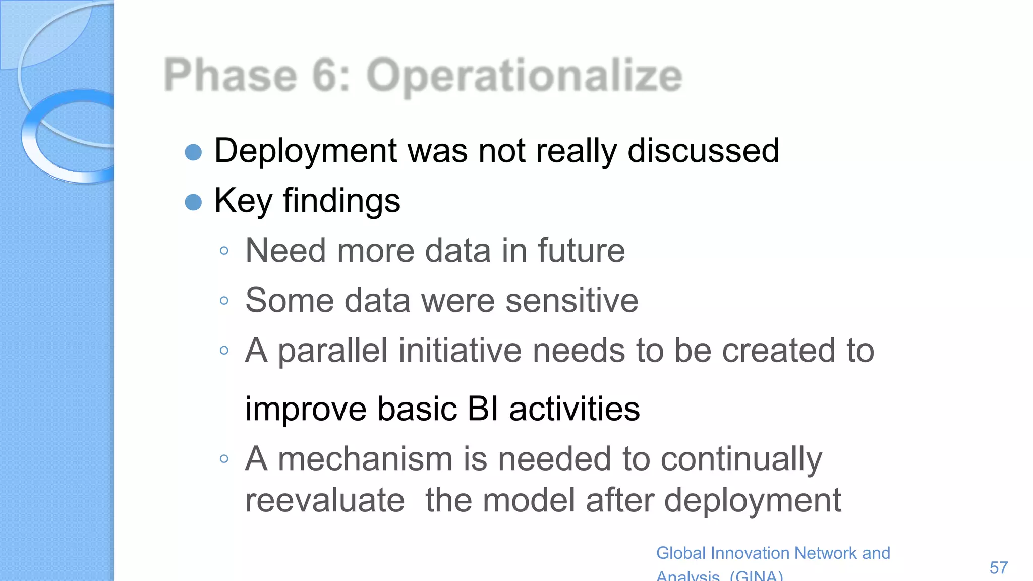 Global Innovation Network and
57
⚫ Deployment was not really discussed
⚫ Key findings
◦ Need more data in future
◦ Some data were sensitive
◦ A parallel initiative needs to be created to
improve basic BI activities
◦ A mechanism is needed to continually
reevaluate the model after deployment
 