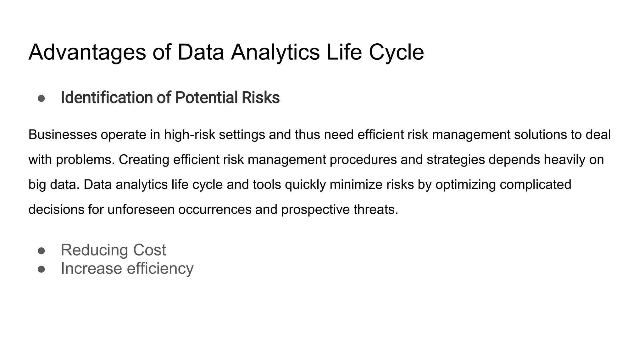 Advantages of Data Analytics Life Cycle
● Identification of Potential Risks
Businesses operate in high-risk settings and thus need efficient risk management solutions to deal
with problems. Creating efficient risk management procedures and strategies depends heavily on
big data. Data analytics life cycle and tools quickly minimize risks by optimizing complicated
decisions for unforeseen occurrences and prospective threats.
● Reducing Cost
● Increase efficiency
 