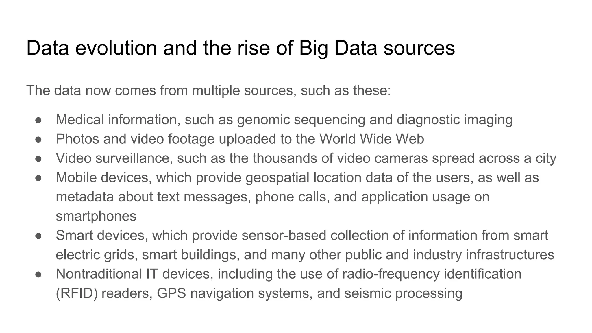 Data evolution and the rise of Big Data sources
The data now comes from multiple sources, such as these:
● Medical information, such as genomic sequencing and diagnostic imaging
● Photos and video footage uploaded to the World Wide Web
● Video surveillance, such as the thousands of video cameras spread across a city
● Mobile devices, which provide geospatial location data of the users, as well as
metadata about text messages, phone calls, and application usage on
smartphones
● Smart devices, which provide sensor-based collection of information from smart
electric grids, smart buildings, and many other public and industry infrastructures
● Nontraditional IT devices, including the use of radio-frequency identification
(RFID) readers, GPS navigation systems, and seismic processing
 