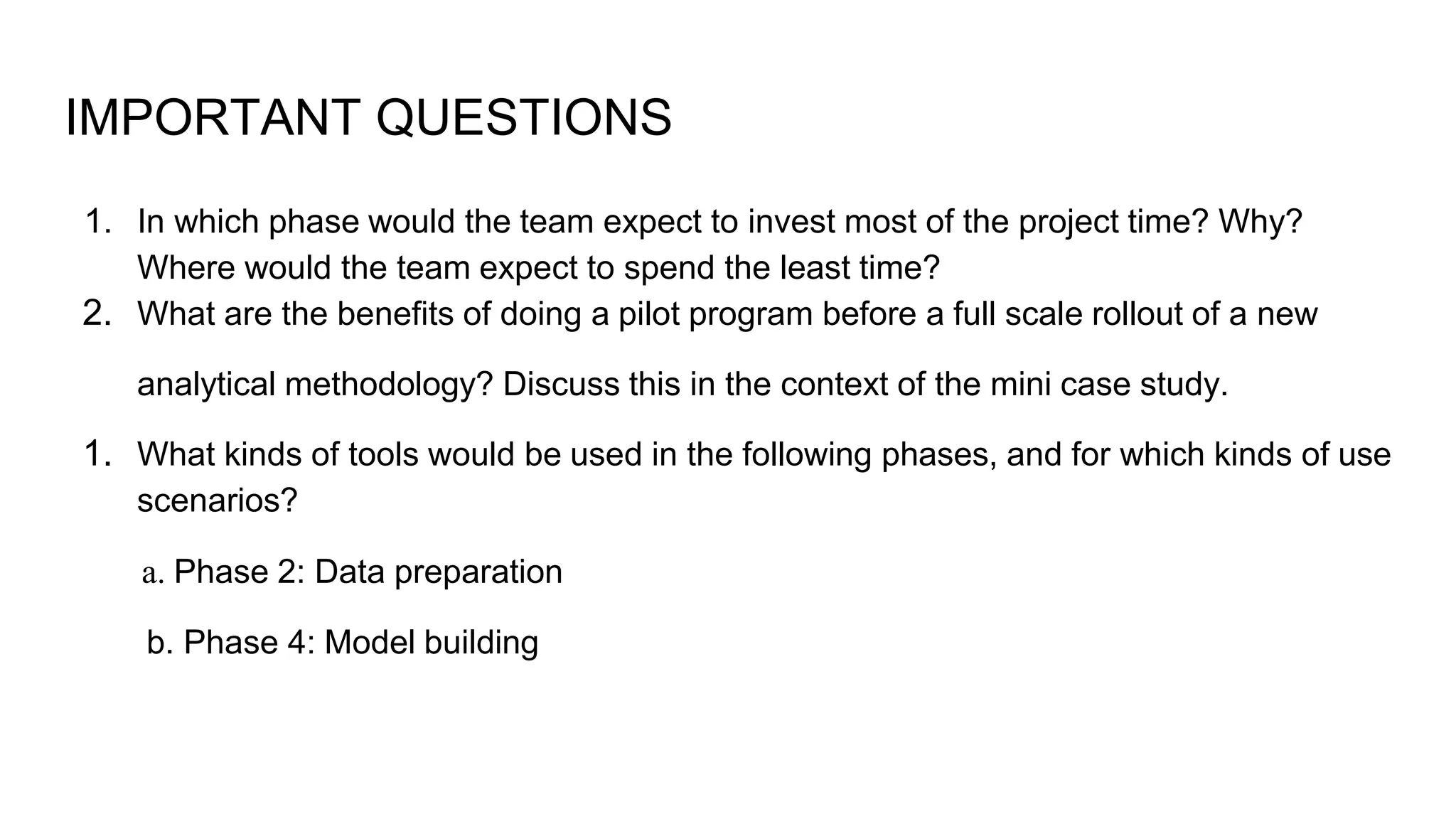 IMPORTANT QUESTIONS
1. In which phase would the team expect to invest most of the project time? Why?
Where would the team expect to spend the least time?
2. What are the benefits of doing a pilot program before a full scale rollout of a new
analytical methodology? Discuss this in the context of the mini case study.
1. What kinds of tools would be used in the following phases, and for which kinds of use
scenarios?
a. Phase 2: Data preparation
b. Phase 4: Model building
 