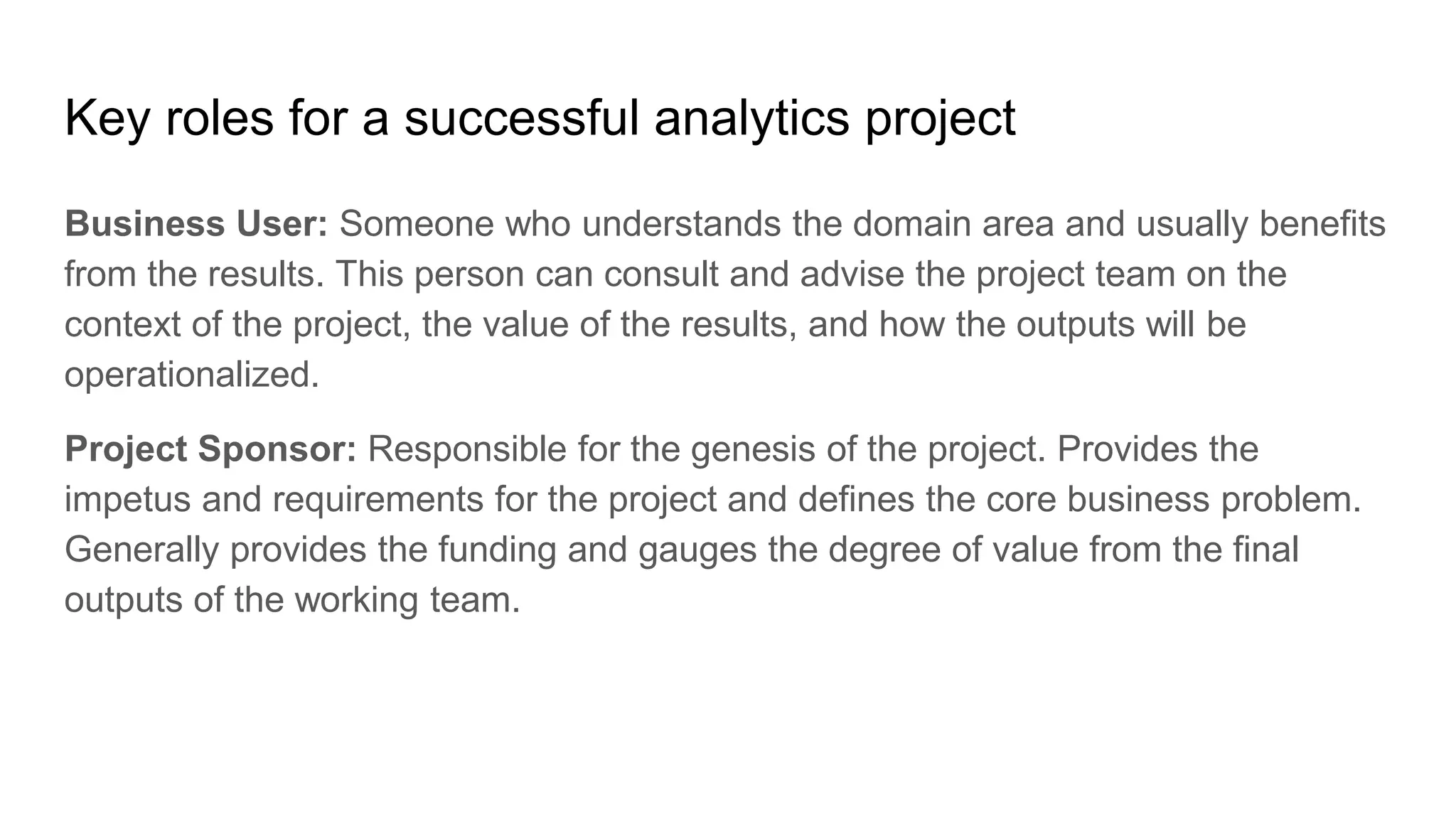Key roles for a successful analytics project
Business User: Someone who understands the domain area and usually benefits
from the results. This person can consult and advise the project team on the
context of the project, the value of the results, and how the outputs will be
operationalized.
Project Sponsor: Responsible for the genesis of the project. Provides the
impetus and requirements for the project and defines the core business problem.
Generally provides the funding and gauges the degree of value from the final
outputs of the working team.
 