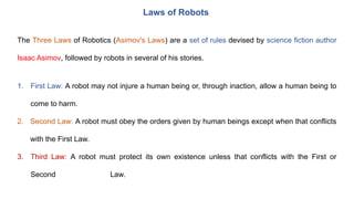 Laws of Robots
The Three Laws of Robotics (Asimov's Laws) are a set of rules devised by science fiction author
Isaac Asimov, followed by robots in several of his stories.
1. First Law: A robot may not injure a human being or, through inaction, allow a human being to
come to harm.
2. Second Law: A robot must obey the orders given by human beings except when that conflicts
with the First Law.
3. Third Law: A robot must protect its own existence unless that conflicts with the First or
Second Law.
 