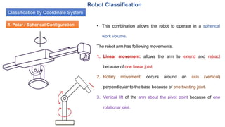 Classification by Coordinate System
Robot Classification
1. Polar / Spherical Configuration • This combination allows the robot to operate in a spherical
work volume.
The robot arm has following movements.
1. Linear movement: allows the arm to extend and retract
because of one linear joint.
2. Rotary movement: occurs around an axis (vertical)
perpendicular to the base because of one twisting joint.
3. Vertical lift of the arm about the pivot point because of one
rotational joint.
 