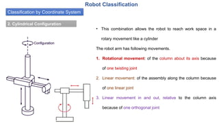 Classification by Coordinate System
Robot Classification
2. Cylindrical Configuration
• This combination allows the robot to reach work space in a
rotary movement like a cylinder
The robot arm has following movements.
1. Rotational movement: of the column about its axis because
of one twisting joint
2. Linear movement: of the assembly along the column because
of one linear joint
3. Linear movement in and out, relative to the column axis
because of one orthogonal joint
 